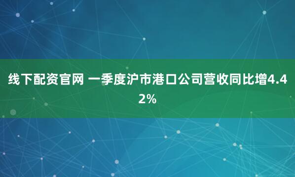 线下配资官网 一季度沪市港口公司营收同比增4.42%