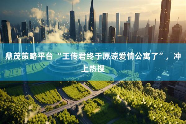 鼎茂策略平台 “王传君终于原谅爱情公寓了”，冲上热搜