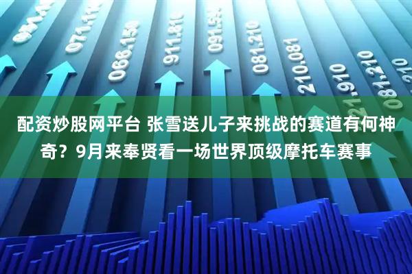 配资炒股网平台 张雪送儿子来挑战的赛道有何神奇？9月来奉贤看一场世界顶级摩托车赛事