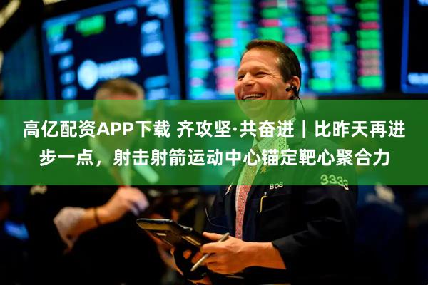 高亿配资APP下载 齐攻坚·共奋进｜比昨天再进步一点，射击射箭运动中心锚定靶心聚合力